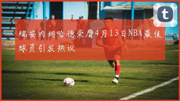 瑞安内姆哈德荣膺4月13日NBA最佳球员引发热议