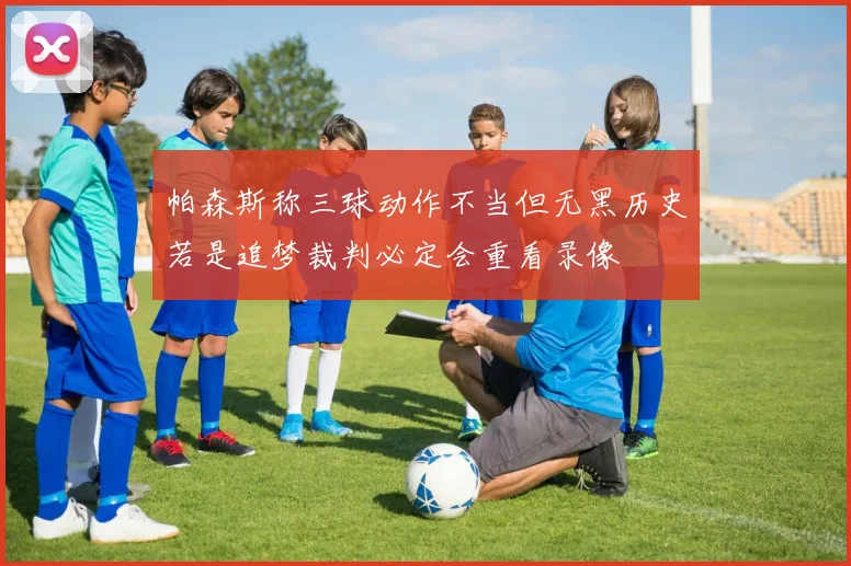 帕森斯称三球动作不当但无黑历史若是追梦裁判必定会重看录像