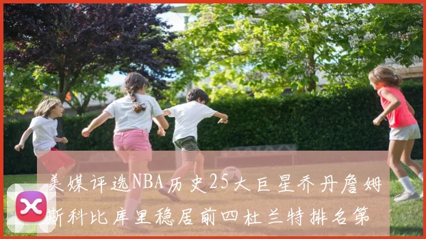 美媒评选NBA历史25大巨星乔丹詹姆斯科比库里稳居前四杜兰特排名第12引发热议