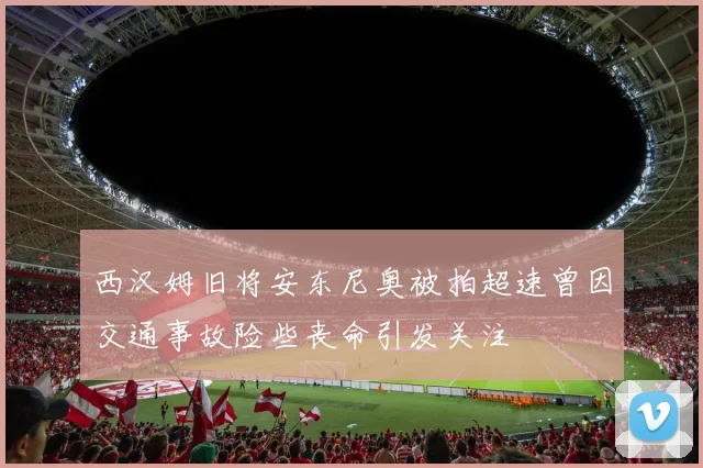 西汉姆旧将安东尼奥被拍超速曾因交通事故险些丧命引发关注