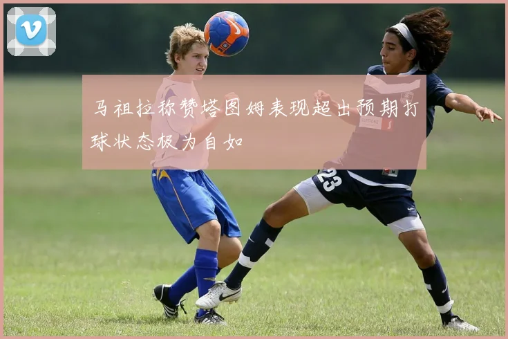 马祖拉称赞塔图姆表现超出预期打球状态极为自如