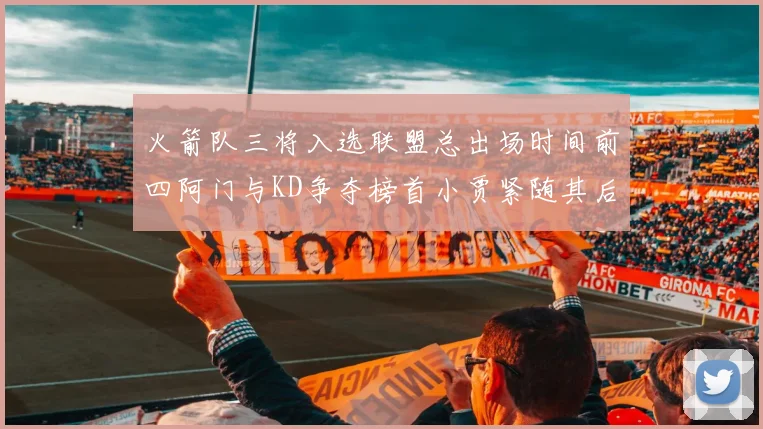火箭队三将入选联盟总出场时间前四阿门与KD争夺榜首小贾紧随其后