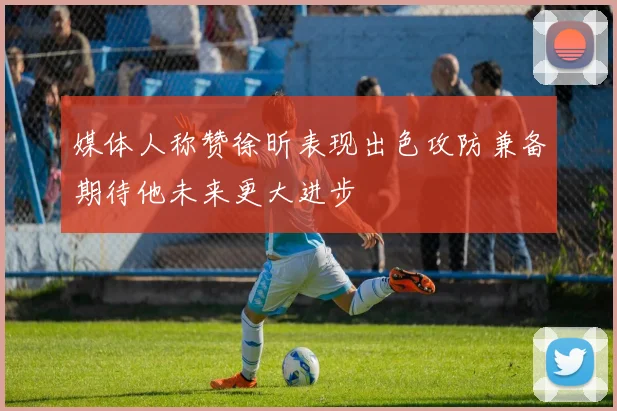 媒体人称赞徐昕表现出色攻防兼备期待他未来更大进步