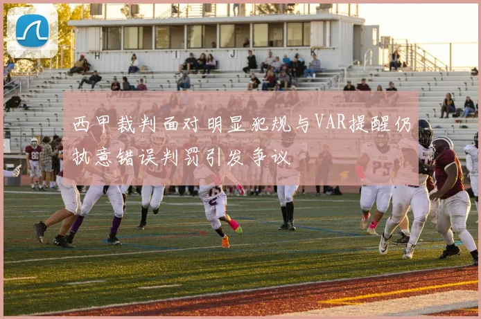 西甲裁判面对明显犯规与VAR提醒仍执意错误判罚引发争议